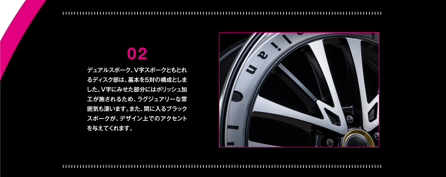 DETAIL/02 デュアルスポーク、V字スポークともとれるディスク部は、基本を5対の構成としました。V字にみせた部分にはポリッシュ加工が施されるため、ラグジュアリーな雰囲気も漂います。また、間に入るブラックスポークが、デザイン上でのアクセントを与えてくれます。