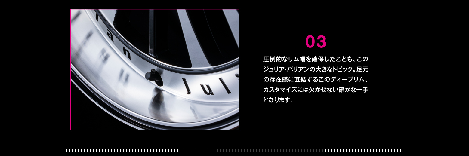 DETAIL/03 圧倒的なリム幅を確保したことも、このジュリア・バリアンの大きなトピック。足元の存在感に直結するこのディープリム、カスタマイズには欠かせない確かな一手となります。
