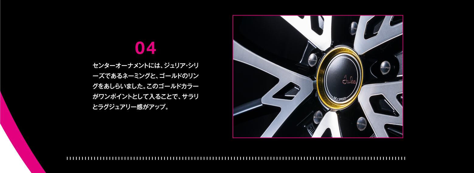 DETAIL/04 センターオーナメントには、ジュリア・シリーズであるネーミングと、ゴールドのリングをあしらいました。このゴールドカラーがワンポイントとして入ることで、サラリとラグジュアリー感がアップ。