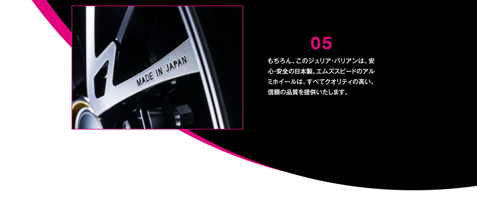 DETAIL/05 もちろん、このジュリア・バリアンは、安心・安全の日本製。エムズスピードのアルミホイールは、すべてクオリティの高い、信頼の品質を提供いたします。
