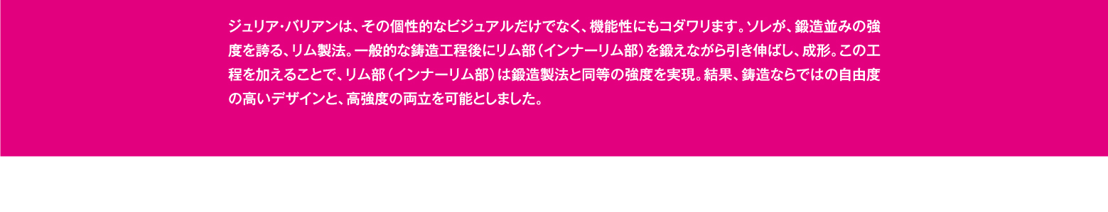 ジュリア・バリアンは、その個性的なビジュアルだけでなく、機能性にもコダワリます。ソレが、鍛造並みの強度を誇る、リム製法。一般的な鋳造工程後にリム部（インナーリム部）を鍛えながら引き伸ばし、成形。この工程を加えることで、リム部（インナーリム部）は鍛造製法と同等の強度を実現。結果、鋳造ならではの自由度の高いデザインと、高強度の両立を可能としました。