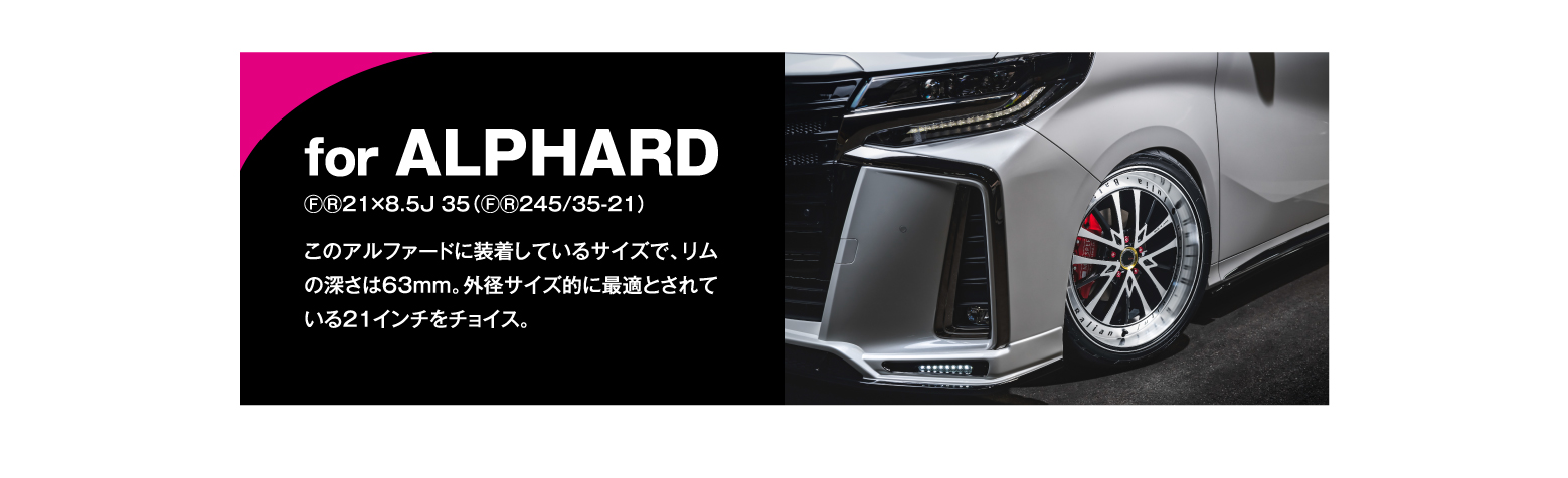 for ALPHARD/ⒻⓇ21×8.5J 35（ⒻⓇ245/35-21）for ALPHARDこのアルファードに装着しているサイズで、リムの深さは63mm。外径サイズ的に最適とされている21インチをチョイス。