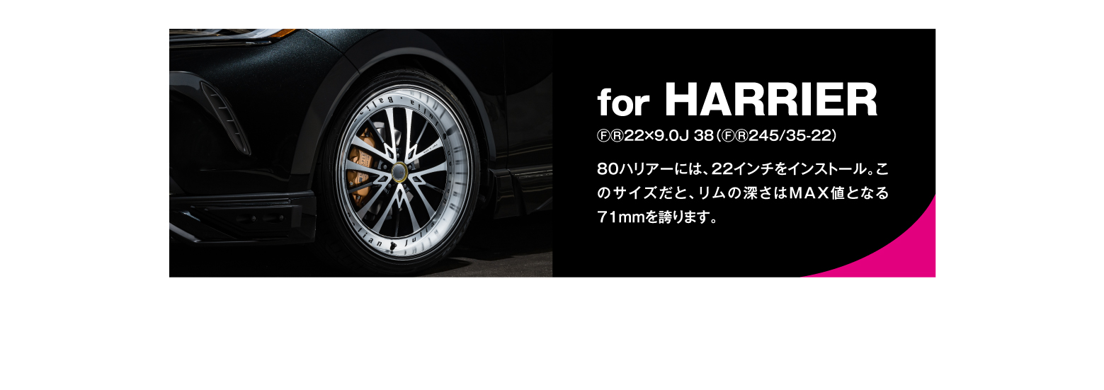 for HARRIER/ⒻⓇ22×9.0J 38（ⒻⓇ245/35-22）for HARRIER80ハリアーには、22インチをインストール。このサイズだと、リムの深さはMAX値となる71mmを誇ります。