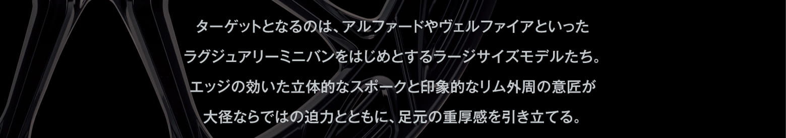 ターゲットとなるのは、アルファードやヴェルファイアといったラグジュアリーミニバンをはじめとするラージサイズモデルたち。エッジの効いた立体的なスポークと印象的なリム外周の意匠が大径ならではの迫力とともに、足元の重厚感を引き立てる。