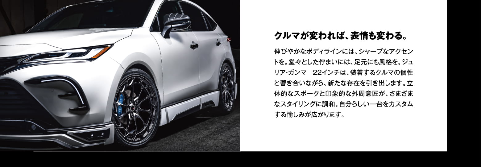 クルマが変われば、表情も変わる。伸びやかなボディラインには、シャープなアクセントを。堂々とした佇まいには、足元にも風格を。ジュリア・ガンマ 22インチは、装着するクルマの個性と響き合いながら、新たな存在を引き出します。立体的なスポークと印象的な外周意匠が、さまざまなスタイリングに調和。自分らしい一台をカスタムする愉しみが広がります。