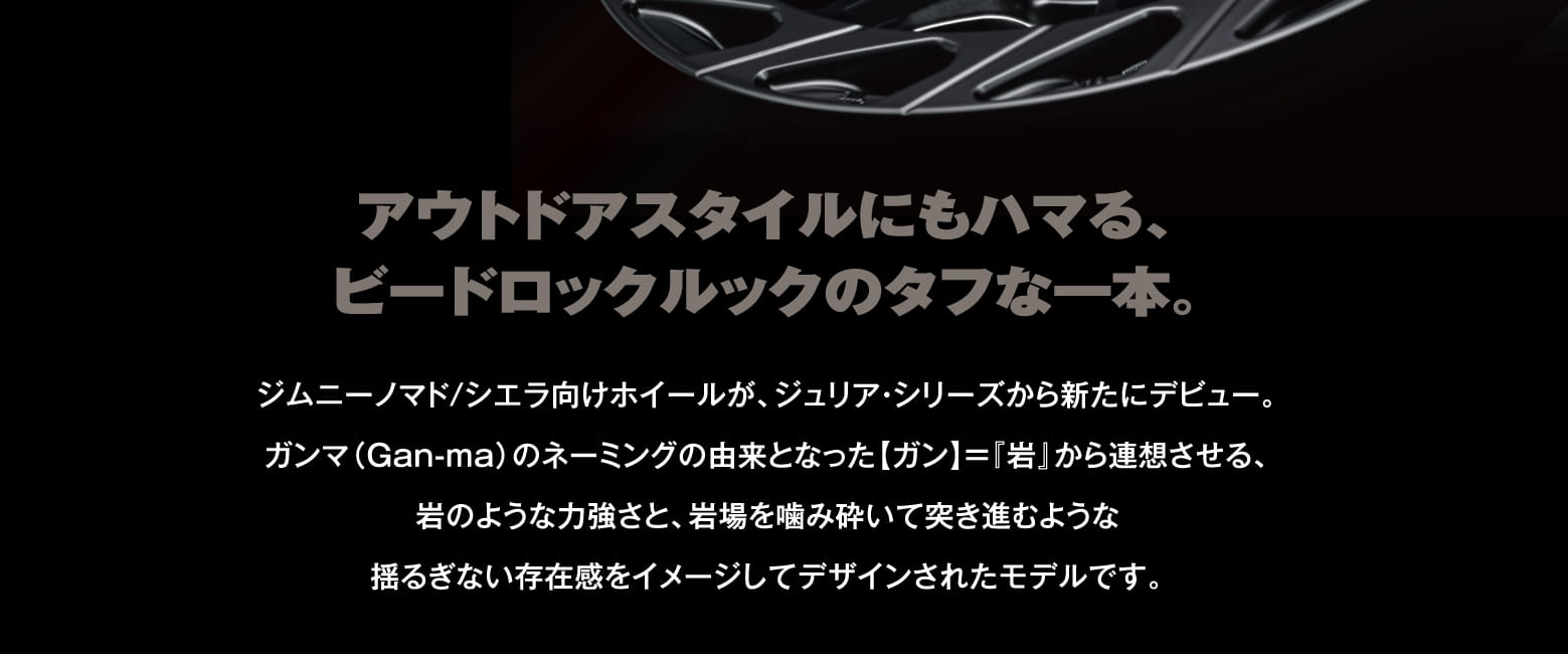 アウトドアスタイルにもハマる、ビードロックルックのタフな一本。ジムニーノマド/シエラ向けホイールが、ジュリア・シリーズから新たにデビュー。ガンマ（Gan-ma）のネーミングの由来となった【ガン】＝『岩』から連想させる、岩のような力強さと、岩場を噛み砕いて突き進むような揺るぎない存在感をイメージしてデザインされたモデルです。