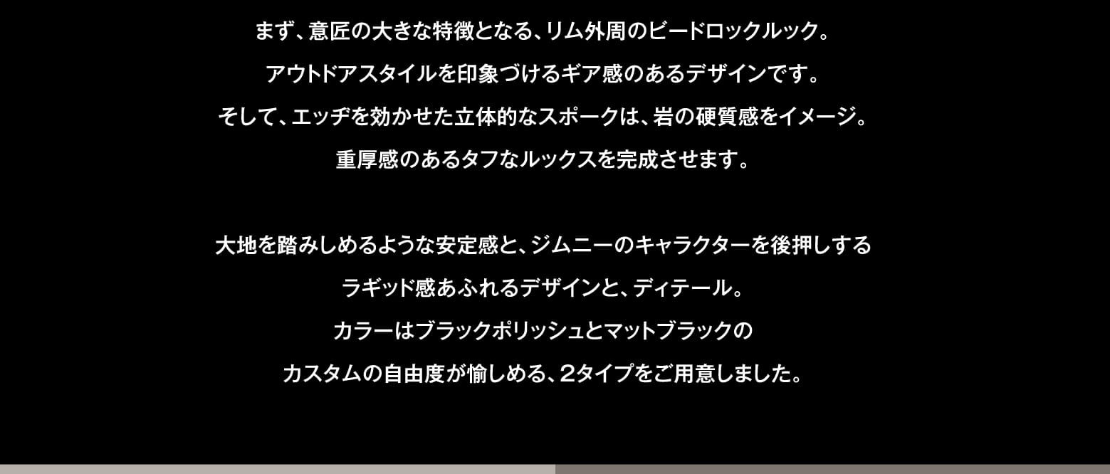 まず、意匠の大きな特徴となる、リム外周のビードロックルック。アウトドアスタイルを印象づけるギア感のあるデザインです。そして、エッヂを効かせた立体的なスポークは、岩の硬質感をイメージ。重厚感のあるタフなルックスを完成させます。大地を踏みしめるような安定感と、ジムニーのキャラクターを後押しするラギッド感あふれるデザインと、ディテール。カラーはブラックポリッシュとマットブラックのカスタムの自由度が愉しめる、2タイプをご用意しました。