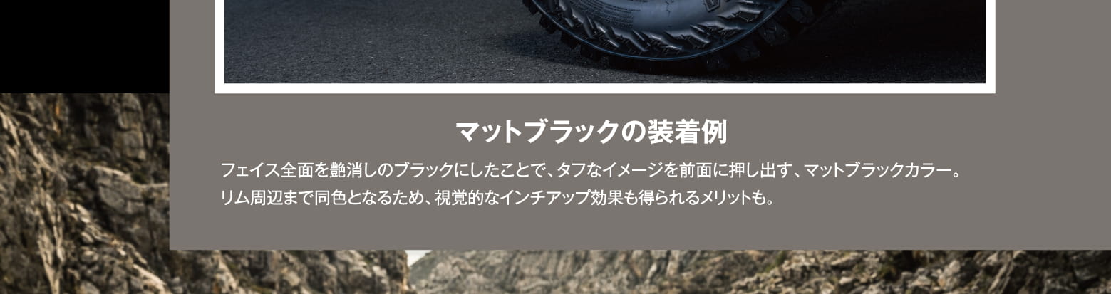 マットブラックの装着例: フェイス全面を艶消しのブラックにしたことで、タフなイメージを前面に押し出す、マットブラックカラー。リム周辺まで同色となるため、視覚的なインチアップ効果も得られるメリットも。