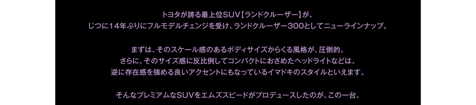 トヨタが誇る最上位SUV【ランドクルーザー】が、じつに14年ぶりにフルモデルチェンジを受け、ランドクルーザー300としてニューラインナップ。まずは、そのスケール感のあるボディサイズからくる風格が、圧倒的。さらに、そのサイズ感に反比例してコンパクトにおさめたヘッドライトなどは、逆に存在感を強める良いアクセントにもなっているイマドキのスタイルといえます。そんなプレミアムなSUVをエムズスピードがプロデュースしたのが、この一台。