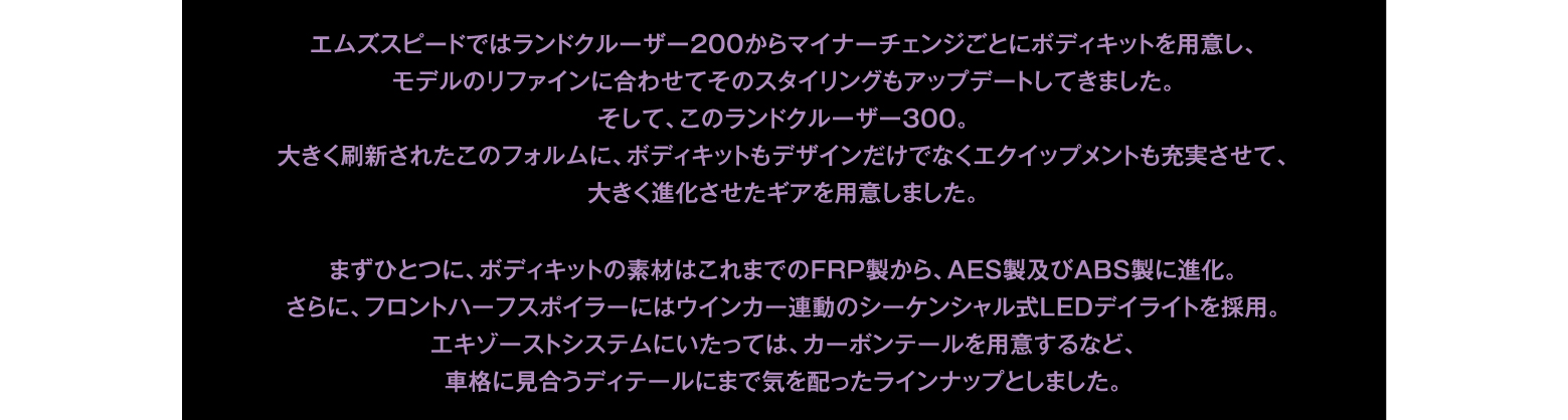 エムズスピードではランドクルーザー200からマイナーチェンジごとにボディキットを用意し、モデルのリファインに合わせてそのスタイリングもアップデートしてきました。そして、このランドクルーザー300。大きく刷新されたこのフォルムに、ボディキットもデザインだけでなくエクイップメントも充実させて、大きく進化させたギアを用意しました。まずひとつに、ボディキットの素材はこれまでのFRP製から、AES製及びABS製に進化。さらに、フロントハーフスポイラーにはウインカー連動のシーケンシャル式LEDデイライトを採用。エキゾーストシステムにいたっては、カーボンテールを用意するなど、車格に見合うディテールにまで気を配ったラインナップとしました。