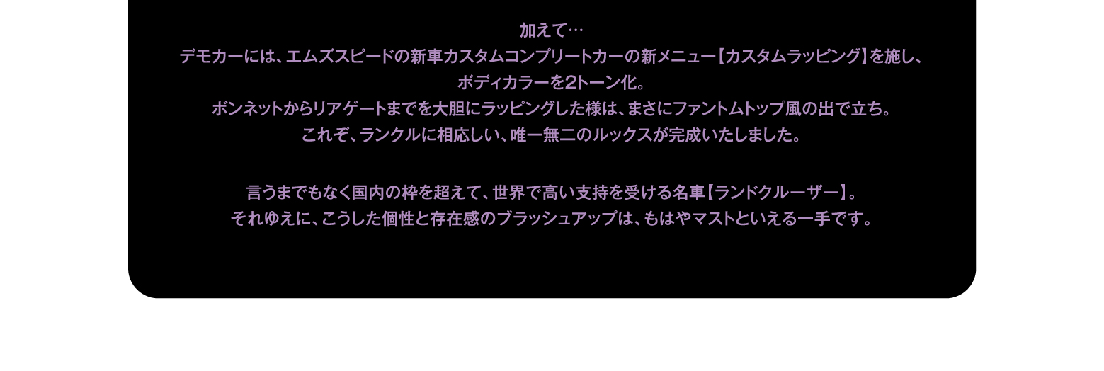 加えて…デモカーには、エムズスピードの新車カスタムコンプリートカーの新メニュー【カスタムラッピング】を施し、ボディカラーを2トーン化。ボンネットからリアゲートまでを大胆にラッピングした様は、まさにファントムトップ風の出で立ち。これぞ、ランクルに相応しい、唯一無二のルックスが完成いたしました。言うまでもなく国内の枠を超えて、世界で高い支持を受ける名車【ランドクルーザー】。それゆえに、こうした個性と存在感のブラッシュアップは、もはやマストといえる一手です。