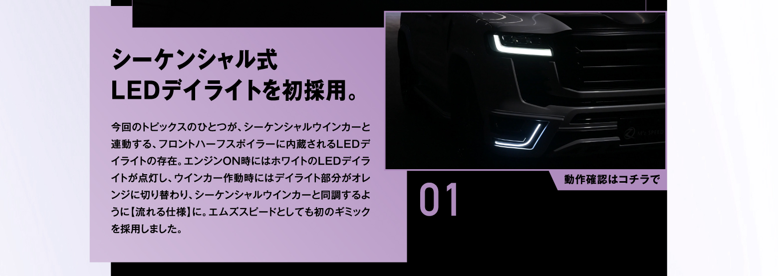 01 シーケンシャル式LEDデイライトを初採用。今回のトピックスのひとつが、シーケンシャルウインカーと連動する、フロントハーフスポイラーに内蔵されるLEDデイライトの存在。エンジンON時にはホワイトのLEDデイライトが点灯し、ウインカー作動時にはデイライト部分がオレンジに切り替わり、シーケンシャルウインカーと同調するように【流れる仕様】に。エムズスピードとしても初のギミックを採用しました。