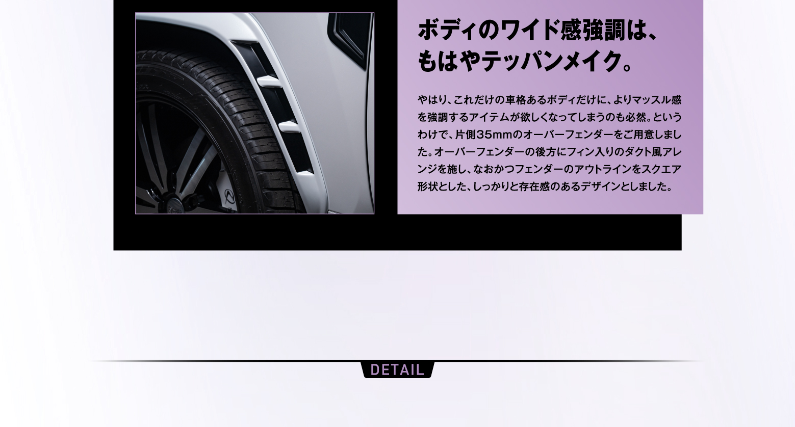 ボディのワイド感強調は、もはやテッパンメイク。やはり、これだけの車格あるボディだけに、よりマッスル感を強調するアイテムが欲しくなってしまうのも必然。というわけで、片側35mmのオーバーフェンダーをご用意しました。オーバーフェンダーの後方にフィン入りのダクト風アレンジを施し、なおかつフェンダーのアウトラインをスクエア形状とした、しっかりと存在感のあるデザインとしました。/ DETAIL