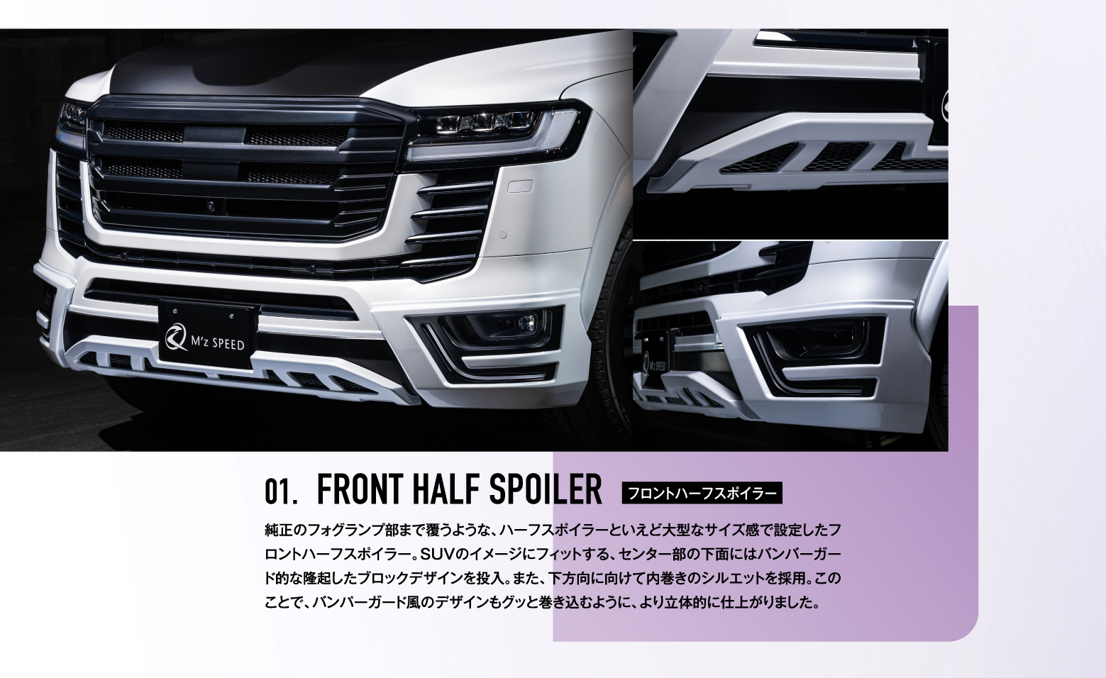 01. FRONT HALF SPOILER フロントハーフスポイラー / 純正のフォグランプ部まで覆うような、ハーフスポイラーといえど大型なサイズ感で設定したフロントハーフスポイラー。SUVのイメージにフィットする、センター部の下面にはバンバーガード的な隆起したブロックデザインを投入。また、下方向に向けて内巻きのシルエットを採用。このことで、バンパーガード風のデザインもグッと巻き込むように、より立体的に仕上がりました。