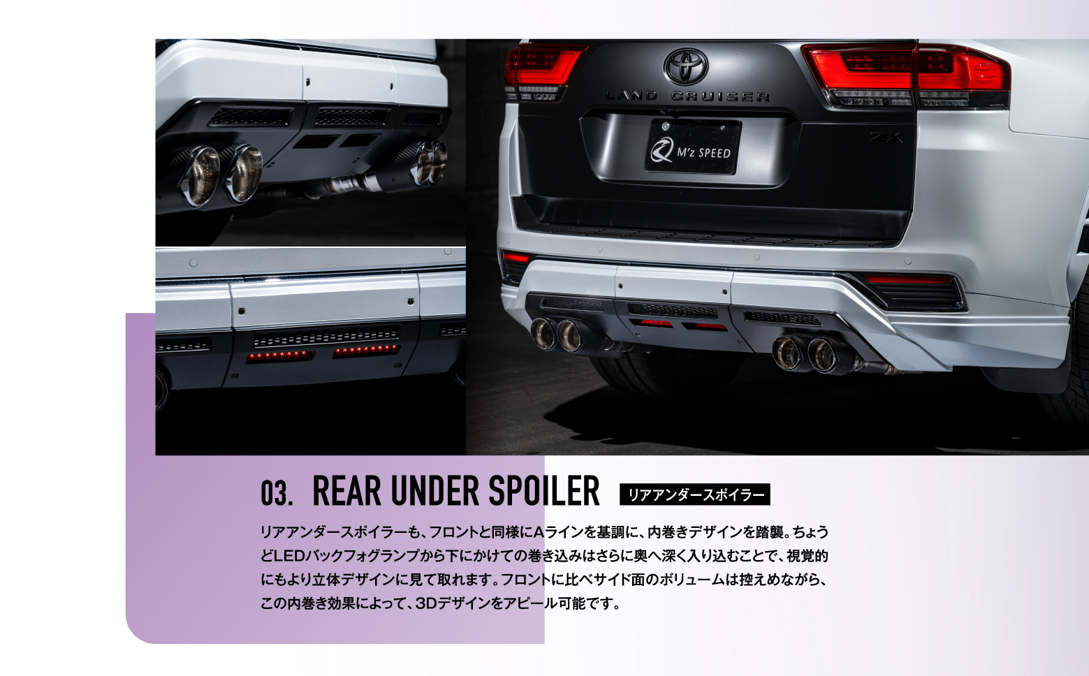 03. REAR UNDER SPOILER リアアンダースポイラー / リアアンダースポイラーも、フロントと同様にAラインを基調に、内巻きデザインを踏襲。ちょうどLEDバックフォグランプから下にかけての巻き込みはさらに奥へ深く入り込むことで、視覚的にもより立体デザインに見て取れます。フロントに比べサイド面のボリュームは控えめながら、この内巻き効果によって、3Dデザインをアピール可能です。