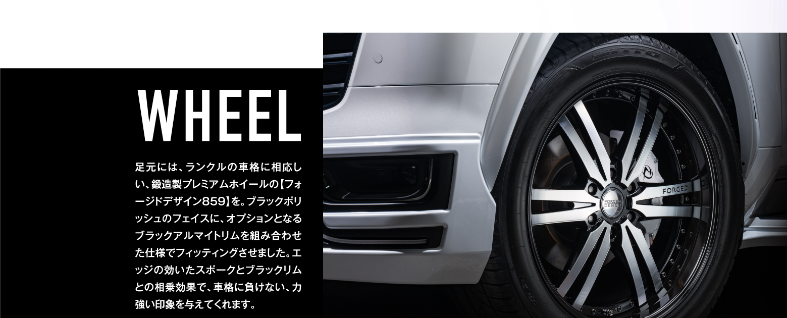 WHEEL / 足元には、ランクルの車格に相応しい、鍛造製プレミアムホイールの【フォージドデザイン859】を。ブラックポリッシュのフェイスに、オプションとなるブラックアルマイトリムを組み合わせた仕様でフィッティングさせました。エッジの効いたスポークとブラックリムとの相乗効果で、車格に負けない、力強い印象を与えてくれます。