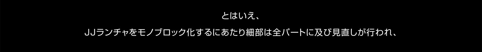 とはいえ、JJランチャをモノブロック化するにあたり細部は全パートに及び見直しが行われ、