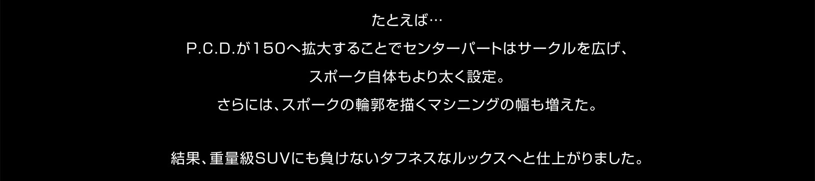 たとえば…P.C.D.が150へ拡大することでセンターパートはサークルを広げ、スポーク自体もより太く設定。さらには、スポークの輪郭を描くマシニングの幅も増えた。結果、重量級SUVにも負けないタフネスなルックスへと仕上がりました。