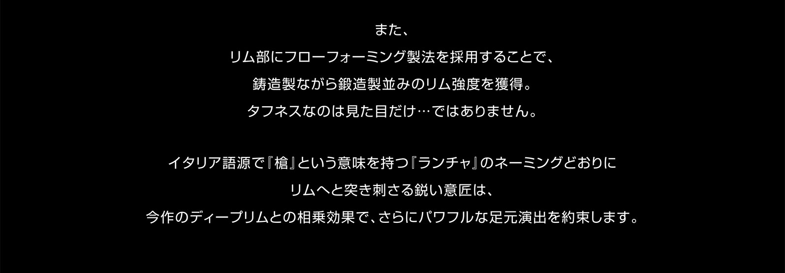 また、リム部にフローフォーミング製法を採用することで、鋳造製ながら鍛造製並みのリム強度を獲得。タフネスなのは見た目だけ…ではありません。イタリア語源で『槍』という意味を持つ『ランチャ』のネーミングどおりにリムへと突き刺さる鋭い意匠は、今作のディープリムとの相乗効果で、さらにパワフルな足元演出を約束します。