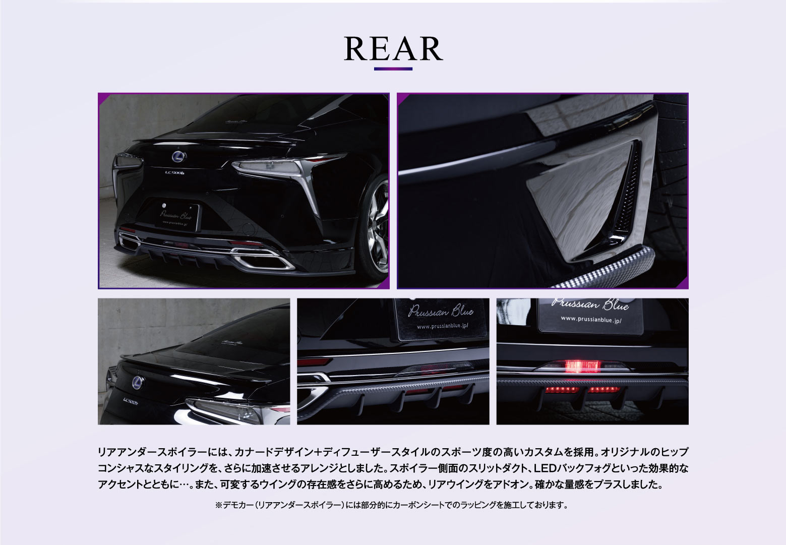 REAR リアアンダースポイラーには、カナードデザイン＋ディフューザースタイルのスポーツ度の高いカスタムを採用。オリジナルのヒップコンシャスなスタイリングを、さらに加速させるアレンジとしました。スポイラー側面のスリットダクト、LEDバックフォグといった効果的なアクセントとともに…。また、可変するウイングの存在感をさらに高めるため、リアウイングをアドオン。確かな量感をプラスしました。※デモカー（リアアンダースポイラー）には部分的にカーボンシートでのラッピングを施工しております。