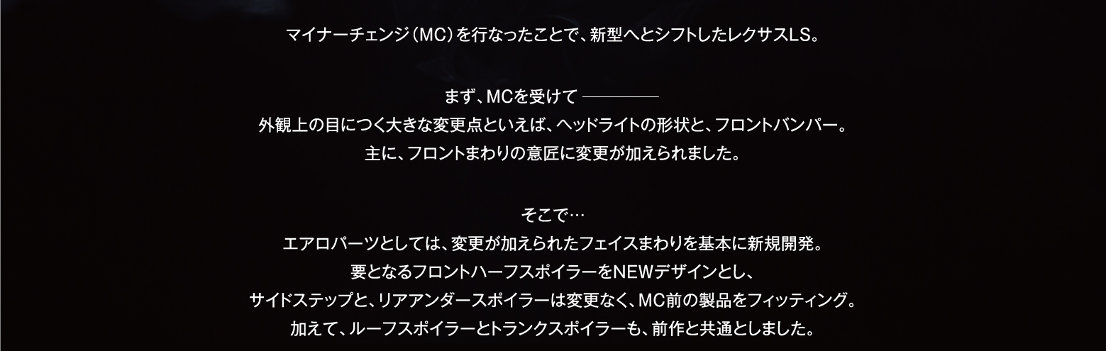 マイナーチェンジ（MC）を行なったことで、新型へとシフトしたレクサスLS。まず、MCを受けて ━━━━━ 外観上の目につく大きな変更点といえば、ヘッドライトの形状と、フロントバンパー。主に、フロントまわりの意匠に変更が加えられました。そこで… エアロパーツとしては、変更が加えられたフェイスまわりを基本に新規開発。要となるフロントハーフスポイラーをNEWデザインとし、サイドステップと、リアアンダースポイラーは変更なく、MC前の製品をフィッティング。加えて、ルーフスポイラーとトランクスポイラーも、前作と共通としました。