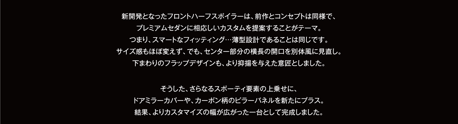 新開発となったフロントハーフスポイラーは、前作とコンセプトは同様で、プレミアムセダンに相応しいカスタムを提案することがテーマ。つまり、スマートなフィッティング…薄型設計であることは同じです。サイズ感もほぼ変えず、でも、センター部分の横長の開口を別体風に見直し。下まわりのフラップデザインも、より抑揚を与えた意匠としました。そうした、さらなるスポーティ要素の上乗せに、ドアミラーカバーや、カーボン柄のピラーパネルを新たにプラス。結果、よりカスタマイズの幅が広がった一台として完成しました。