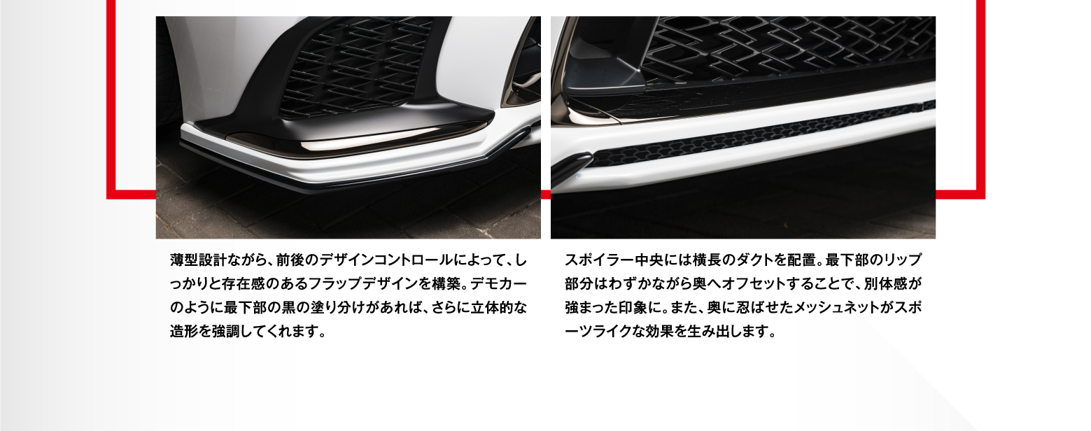薄型設計ながら、前後のデザインコントロールによって、しっかりと存在感のあるフラップデザインを構築。デモカーのように最下部の黒の塗り分けがあれば、さらに立体的な造形を強調してくれます。スポイラー中央には横長のダクトを配置。最下部のリップ部分はわずかながら奥へオフセットすることで、別体感が強まった印象に。また、奥に忍ばせたメッシュネットがスポーツライクな効果を生み出します。