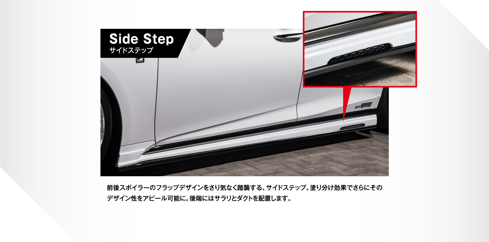Side Stepサイドステップ 前後スポイラーのフラップデザインをさり気なく踏襲する、サイドステップ。塗り分け効果でさらにそのデザイン性をアピール可能に。後端にはサラリとダクトを配置します。