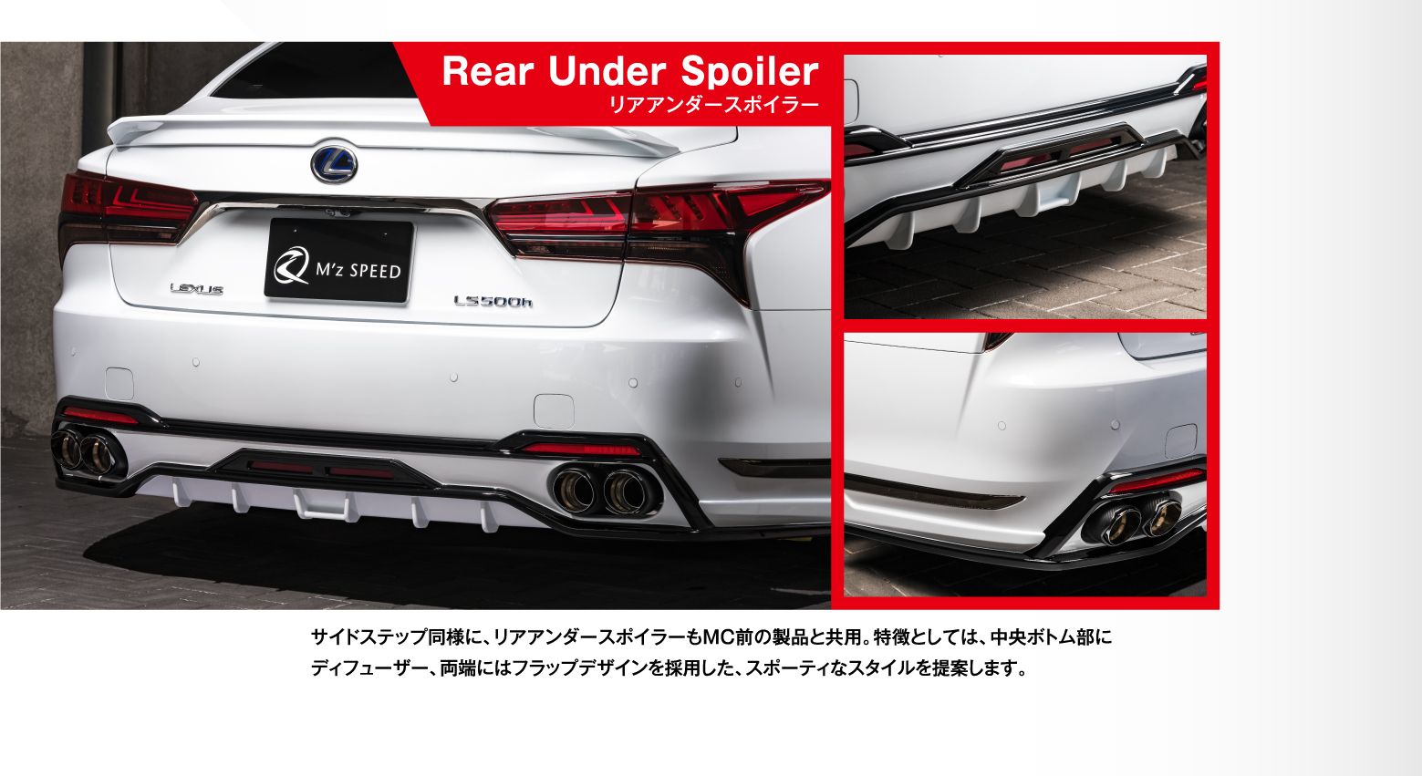 Rear Under Spoilerリアアンダースポイラー サイドステップ同様に、リアアンダースポイラーもMC前の製品と共用。特徴としては、中央ボトム部にディフューザー、両端にはフラップデザインを採用した、スポーティなスタイルを提案します。