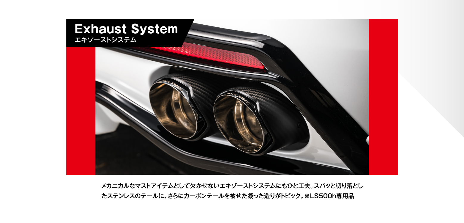 Exhaust Systemエキゾーストシステム メカニカルなマストアイテムとして欠かせないエキゾーストシステムにもひと工夫。スパッと切り落としたステンレスのテールに、さらにカーボンテールを被せた凝った造りがトピック。※LS500h専用品