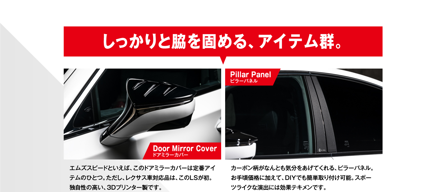 しっかりと脇を固める、アイテム群。/ Door Mirror Coverドアミラーカバー エムズスピードといえば、このドアミラーカバーは定番アイテムのひとつ。ただし、レクサス車対応品は、このLSが初。独自性の高い、3Dプリンター製です。/ Pillar Panelピラーパネル カーボン柄がなんとも気分をあげてくれる、ピラーパネル。お手頃価格に加えて、DIYでも簡単取り付け可能。スポーツライクな演出には効果テキメンです。