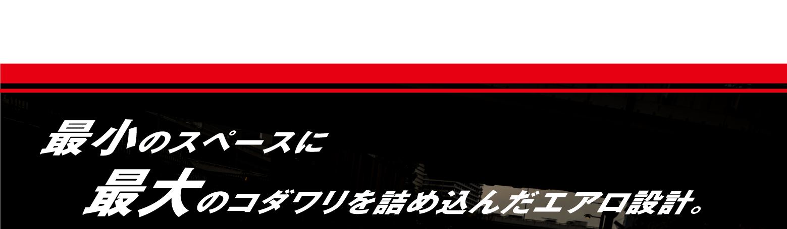 最小のスペースに最大のコダワリを詰め込んだエアロ設計。