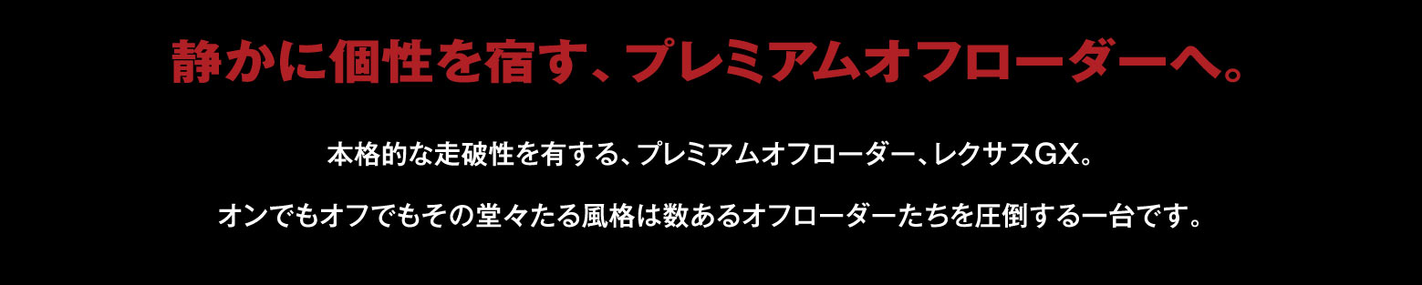 静かに個性を宿す、プレミアムオフローダーへ。本格的な走破性を有する、プレミアムオフローダー、レクサスGX。オンでもオフでもその堂々たる風格は数あるオフローダーたちを圧倒する一台です。