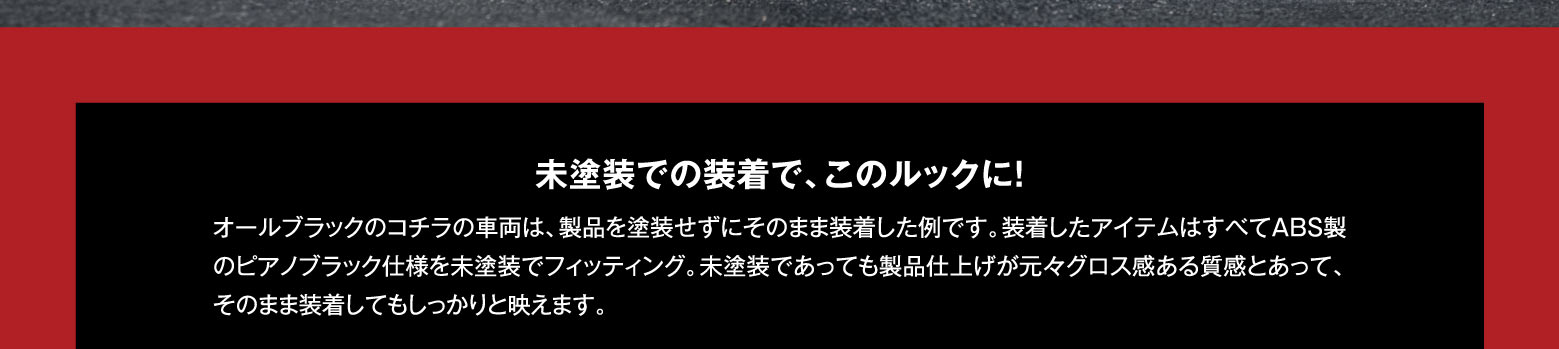 未塗装での装着で、このルックに！オールブラックのコチラの車両は、製品を塗装せずにそのまま装着した例です。装着したアイテムはすべてABS製のピアノブラック仕様を未塗装でフィッティング。未塗装であっても製品仕上げが元々グロス感ある質感とあって、そのまま装着してもしっかりと映えます。
