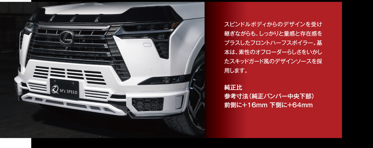 スピンドルボディからのデザインを受け継ぎながらも、しっかりと量感と存在感をプラスしたフロントハーフスポイラー。基本は、素性のオフローダーらしさをいかしたスキッドガード風のデザインソースを採用します。純正比:参考寸法（純正バンパー中央下部）,前側に＋16mm 下側に＋64mm