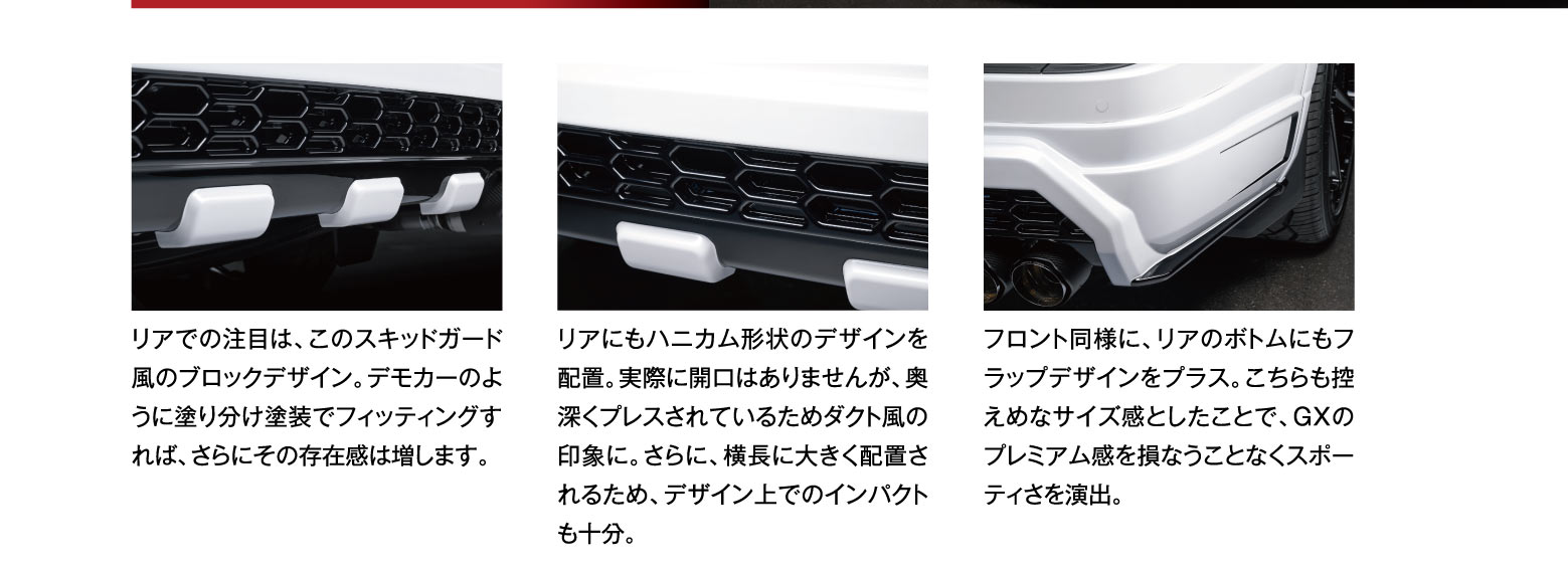 リアでの注目は、このスキッドガード風のブロックデザイン。デモカーのように塗り分け塗装でフィッティングすれば、さらにその存在感は増します。リアにもハニカム形状のデザインを配置。実際に開口はありませんが、奥深くプレスされているためダクト風の印象に。さらに、横長に大きく配置されるため、デザイン上でのインパクトも十分。フロント同様に、リアのボトムにもフラップデザインをプラス。こちらも控えめなサイズ感としたことで、GXのプレミアム感を損なうことなくスポーティさを演出。