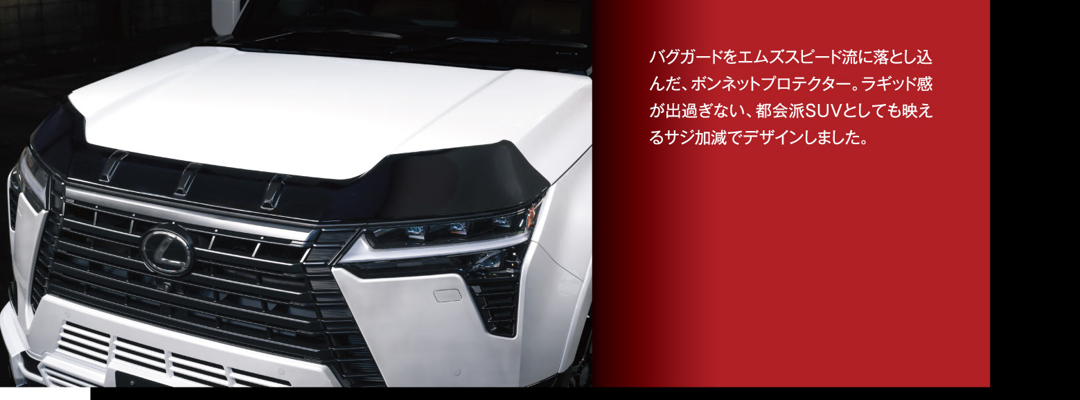 バグガードをエムズスピード流に落とし込んだ、ボンネットプロテクター。ラギッド感が出過ぎない、都会派SUVとしても映えるサジ加減でデザインしました。