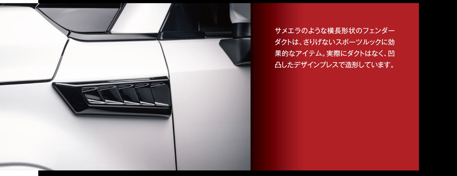 サメエラのような横長形状のフェンダーダクトは、さりげないスポーツルックに効果的なアイテム。実際にダクトはなく、凹凸したデザインプレスで造形しています。