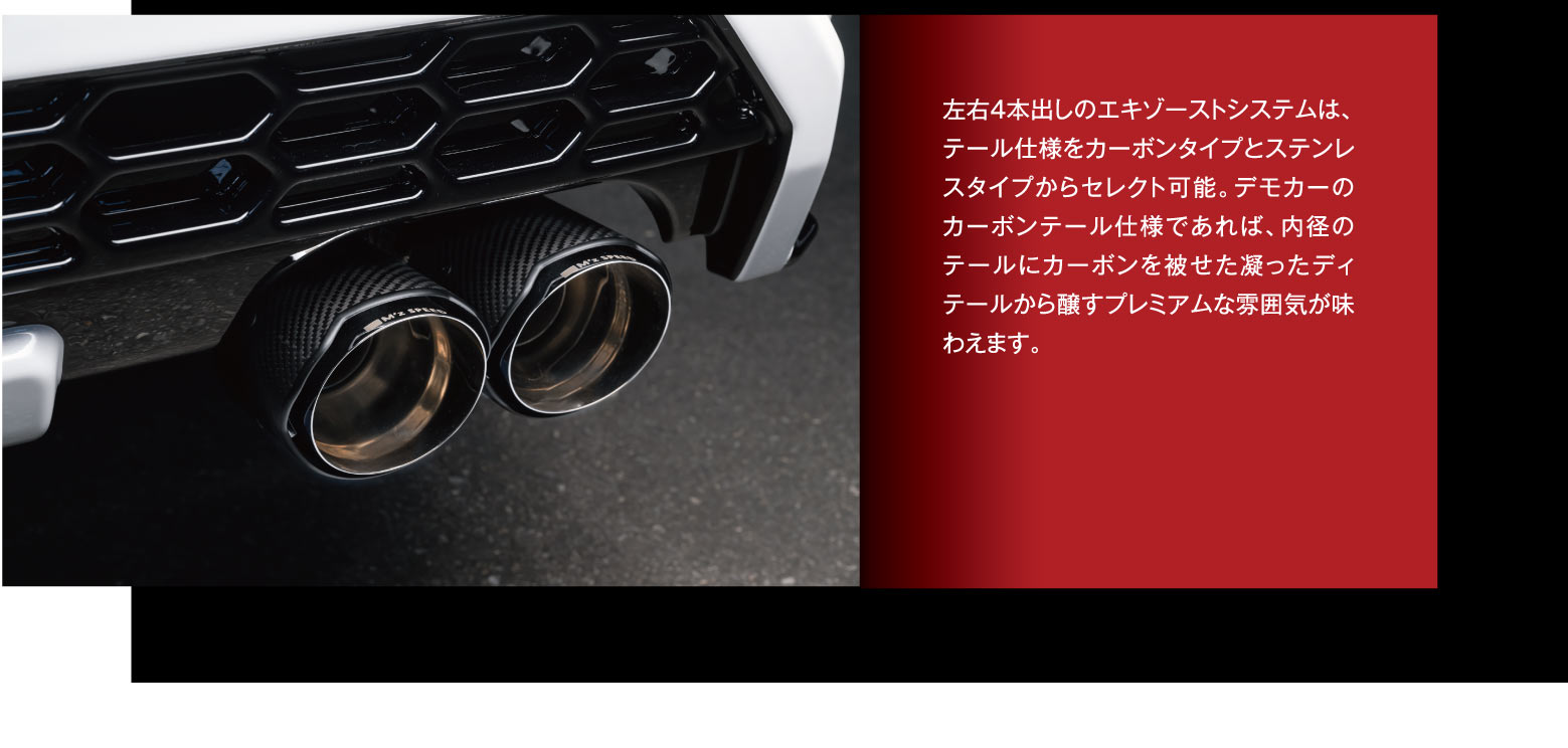 左右4本出しのエキゾーストシステムは、テール仕様をカーボンタイプとステンレスタイプからセレクト可能。デモカーのカーボンテール仕様であれば、内径のテールにカーボンを被せた凝ったディテールから醸すプレミアムな雰囲気が味わえます。