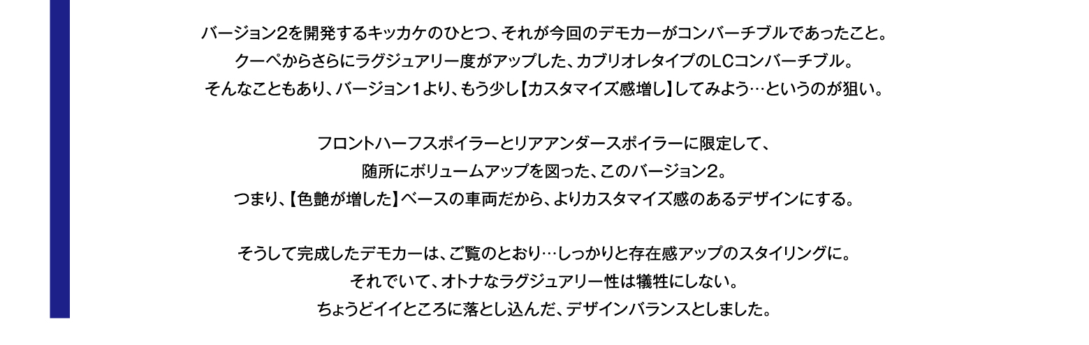 バージョン２を開発するキッカケのひとつ、それが今回のデモカーがコンバーチブルであったこと。クーペからさらにラグジュアリー度がアップした、カブリオレタイプのLCコンバーチブル。そんなこともあり、バージョン１より、もう少し【カスタマイズ感増し】してみよう…というのが狙い。フロントハーフスポイラーとリアアンダースポイラーに限定して、随所にボリュームアップを図った、このバージョン２。つまり、【色艶が増した】ベースの車両だから、よりカスタマイズ感のあるデザインにする。そうして完成したデモカーは、ご覧のとおり…しっかりと存在感アップのスタイリングに。それでいて、オトナなラグジュアリー性は犠牲にしない。ちょうどイイところに落とし込んだ、デザインバランスとしました。