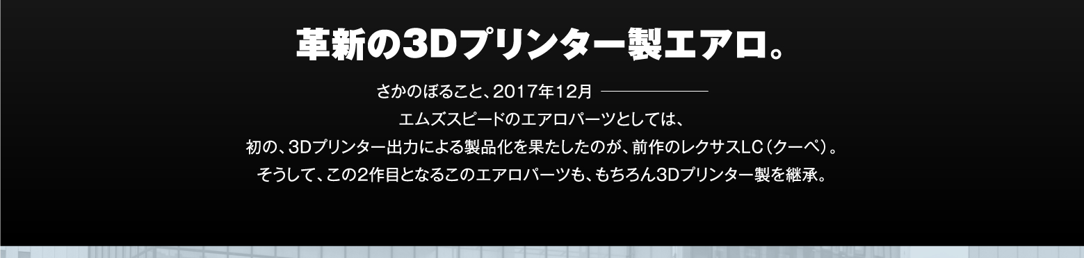 革新の3Dプリンター製エアロ。さかのぼること、2017年12月　━━━━━━━━━━━　エムズスピードのエアロパーツとしては、初の、3Dプリンター出力による製品化を果たしたのが、前作のレクサスLC（クーペ）。そうして、この2作目となるこのエアロパーツも、もちろん3Dプリンター製を継承。