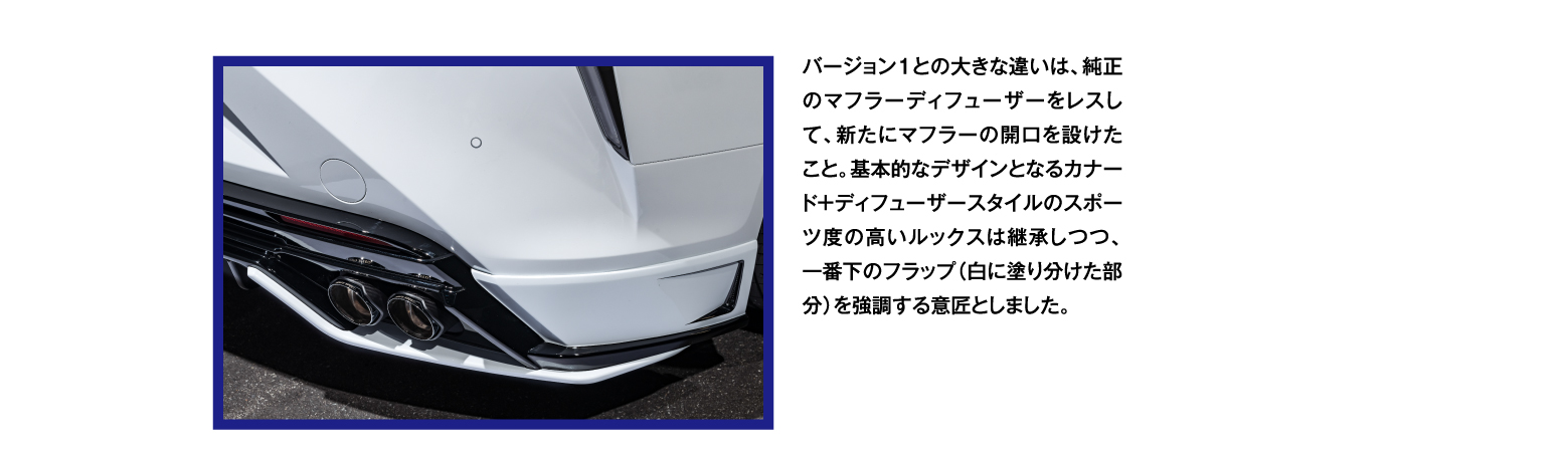 バージョン１との大きな違いは、純正のマフラーディフューザーをレスして、新たにマフラーの開口を設けたこと。基本的なデザインとなるカナード＋ディフューザースタイルのスポーツ度の高いルックスは継承しつつ、一番下のフラップ（白に塗り分けた部分）を強調する意匠としました。