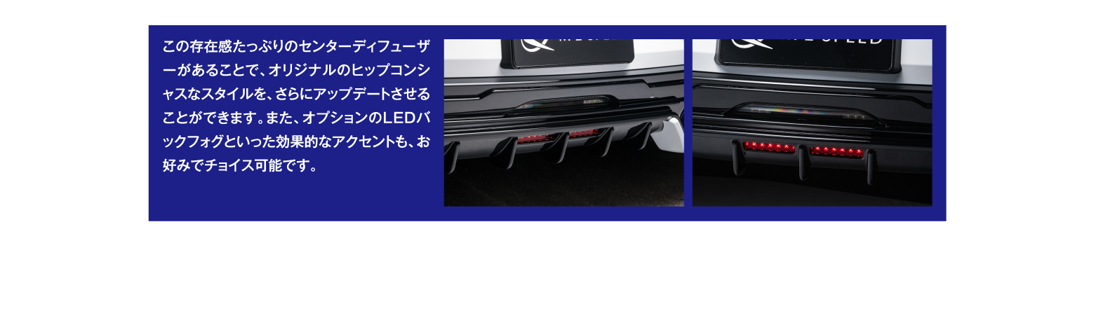 この存在感たっぷりのセンターディフューザーがあることで、オリジナルのヒップコンシャスなスタイルを、さらにアップデートさせることができます。また、オプションのLEDバックフォグといった効果的なアクセントも、お好みでチョイス可能です。