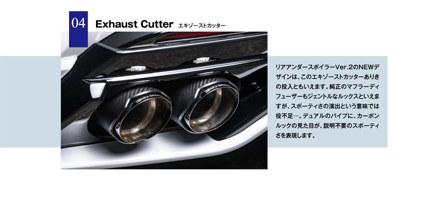 04 Exhaust Cutter エキゾーストカッター / リアアンダースポイラーVer.2のNEWデザインは、このエキゾーストカッターありきの投入ともいえます。純正のマフラーディフューザーもジェントルなルックスといえますが、スポーティさの演出という意味では役不足…。デュアルのパイプに、カーボンルックの見た目が、説明不要のスポーティさを表現します。