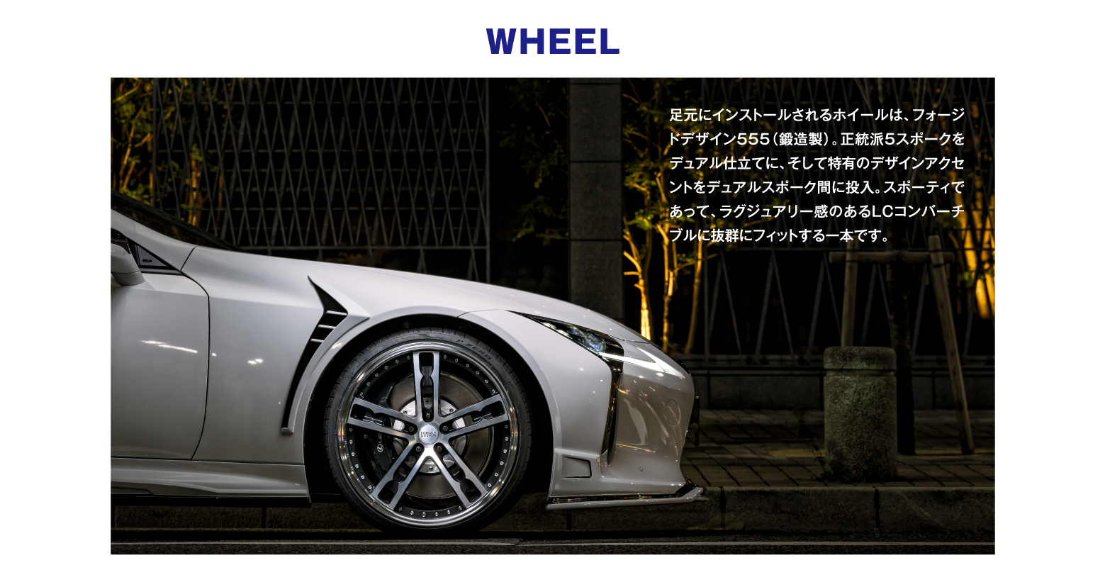 WHEEL / 足元にインストールされるホイールは、フォージドデザイン555（鍛造製）。正統派5スポークをデュアル仕立てに、そして特有のデザインアクセントをデュアルスポーク間に投入。スポーティであって、ラグジュアリー感のあるLCコンバーチブルに抜群にフィットする一本です。