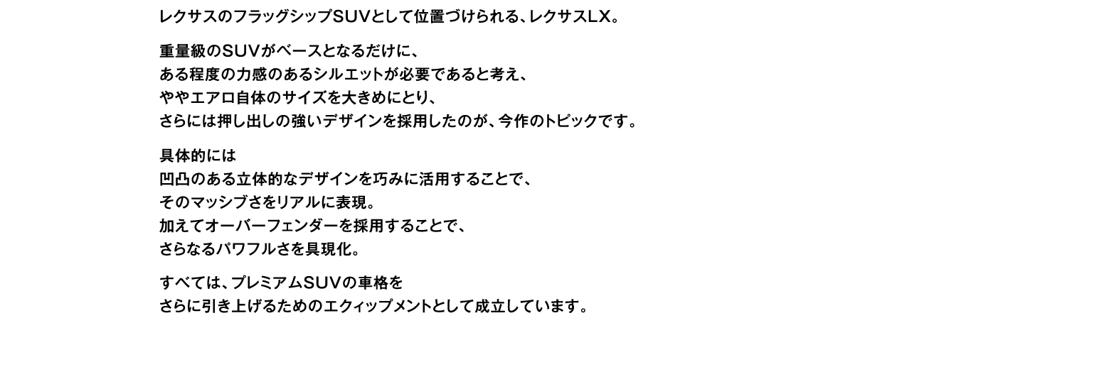 レクサスのフラッグシップSUVとして位置づけられる、レクサスLX。重量級のSUVがベースとなるだけに、ある程度の力感のあるシルエットが必要であると考え、ややエアロ自体のサイズを大きめにとり、さらには押し出しの強いデザインを採用したのが、今作のトピックです。具体的には凹凸のある立体的なデザインを巧みに活用することで、そのマッシブさをリアルに表現。加えてオーバーフェンダーを採用することで、さらなるパワフルさを具現化。すべては、プレミアムSUVの車格をさらに引き上げるためのエクィップメントとして成立しています。