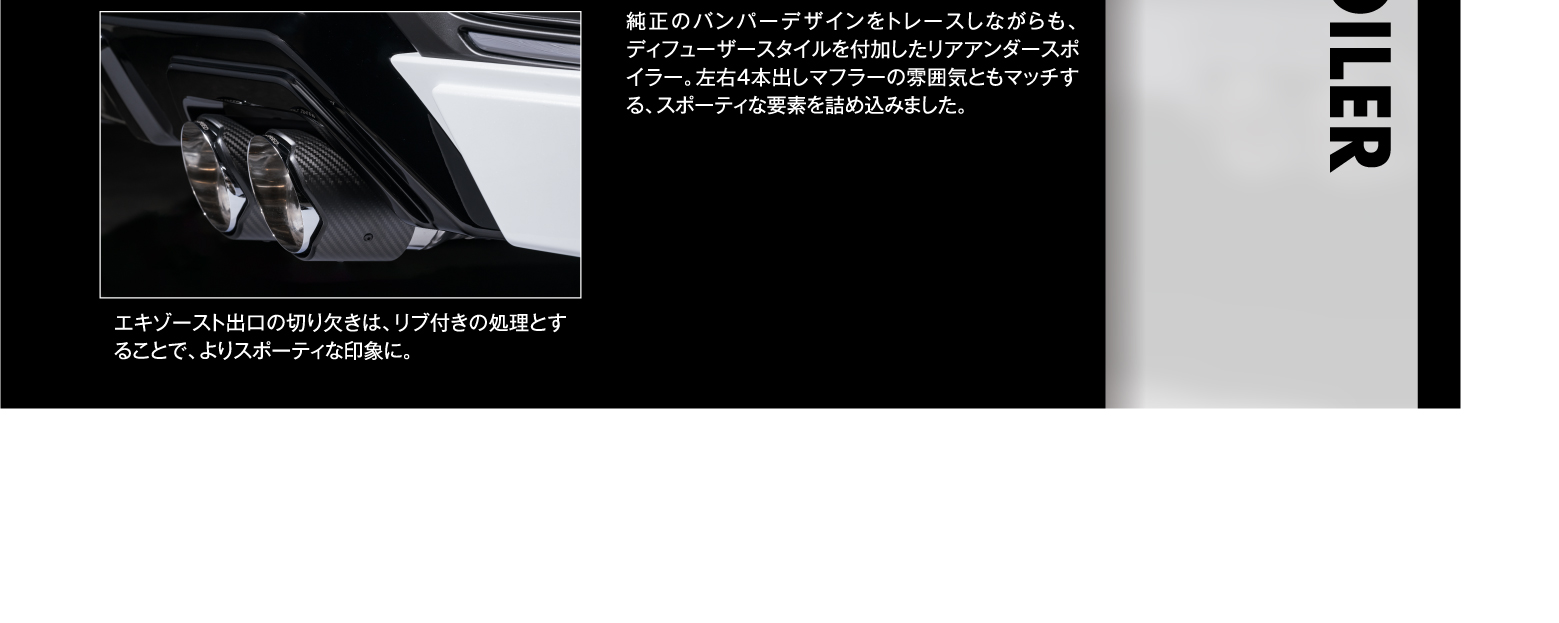 純正のバンパーデザインをトレースしながらも、ディフューザースタイルを付加したリアアンダースポイラー。左右4本出しマフラーの雰囲気ともマッチする、スポーティな要素を詰め込みました。/ エキゾースト出口の切り欠きは、リブ付きの処理とすることで、よりスポーティな印象に。