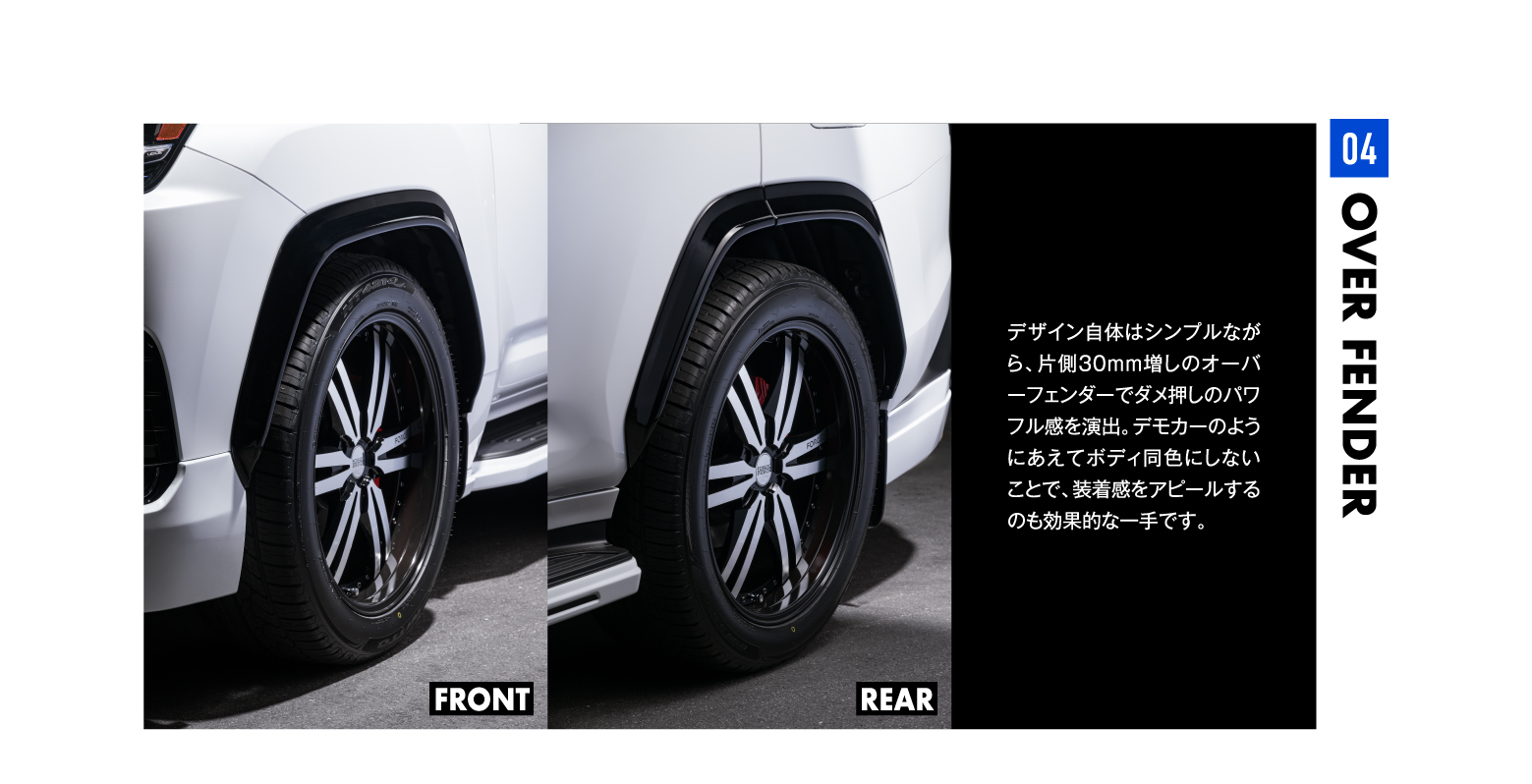 04 OVER FENDER OVER FENDER04REARFRONTデザイン自体はシンプルながら、片側30mm増しのオーバーフェンダーでダメ押しのパワフル感を演出。デモカーのようにあえてボディ同色にしないことで、装着感をアピールするのも効果的な一手です。