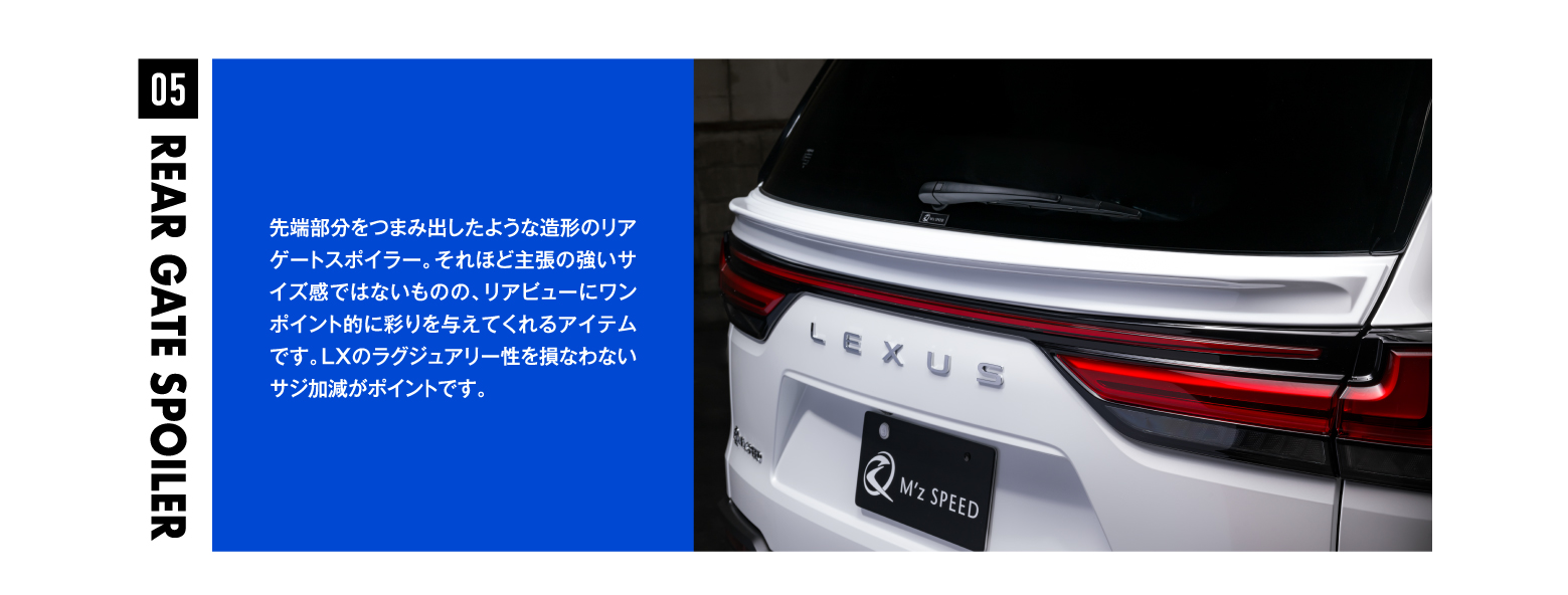 05 REAR CATE SPOILER 先端部分をつまみ出したような造形のリアゲートスポイラー。それほど主張の強いサイズ感ではないものの、リアビューにワンポイント的に彩りを与えてくれるアイテムです。LXのラグジュアリー性を損なわないサジ加減がポイントです。