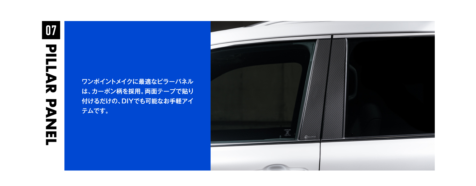 07 PILLAR PANEL PILLAR PANEL07 ワンポイントメイクに最適なピラーパネルは、カーボン柄を採用。両面テープで貼り付けるだけの、DIYでも可能なお手軽アイテムです。